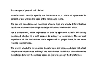 Advantages of per-unit calculation
Manufacturers usually specify the impedance of a piece of apparatus in
percent or per-unit on the base of the name plate rating.
The per-unit impedances of machines of same type and widely different rating
usually lie within narrow range although the ohmic values differ much.
For a transformer, when impedance in ohm is specified, it must be clearly
For a transformer, when impedance in ohm is specified, it must be clearly
mentioned whether it is with respect to primary or secondary. The per-unit
impedance of the transformer, once expressed on proper base, is the same
referred to either side.
The way in which the three-phase transformers are connected does not affect
the per-unit impedances although the transformer connection does determine
the relation between the voltage bases on the two sides of the transformer.
 