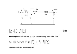 im
ik
i m
k
+ R
j X
m
a : 1
+
-
+
- -
vk v vm
m
m
i
i
=
−
−
y
y
y
y
m
v
v
(1.32)
Knowing that vk / v = a and i m / ik = a, substituting for i m and v as
i m = a ik; v = vk / a we get
m
k
i
i
a
=
−
−
y
y
y
y
m
k
v
/a
v
The final form will be obtained as
 
