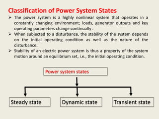 Classification of Power System States
 The power system is a highly nonlinear system that operates in a
constantly changing environment; loads, generator outputs and key
operating parameters change continually .
 When subjected to a disturbance, the stability of the system depends
on the initial operating condition as well as the nature of the
disturbance.
 Stability of an electric power system is thus a property of the system
motion around an equilibrium set, i.e., the initial operating condition.
Steady state Dynamic state Transient state
Power system states
 
