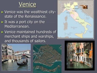 Venice
► Venice  was the wealthiest city-
  state of the Renaissance.
► It was a port city on the
  Mediterranean.
► Venice maintained hundreds of
  merchant ships and warships,
  and thousands of sailors.
 