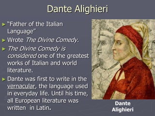 Dante Alighieri
► “Fatherof the Italian
  Language”
► Wrote The Divine Comedy.
► The Divine Comedy is
  considered one of the greatest
  works of Italian and world
  literature.
► Dante was first to write in the
  vernacular, the language used
  in everyday life. Until his time,
  all European literature was          Dante
  written in Latin.                   Alighieri
 