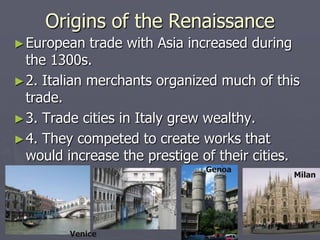 Origins of the Renaissance
► European   trade with Asia increased during
  the 1300s.
► 2. Italian merchants organized much of this
  trade.
► 3. Trade cities in Italy grew wealthy.
► 4. They competed to create works that
  would increase the prestige of their cities.
                              Genoa
                                             Milan




         Venice
 