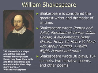 William Shakespeare
                               ► Shakespeare   is considered the
                                 greatest writer and dramatist of
                                 all time.
                               ► Shakespeare wrote Romeo and
                                 Juliet, Merchant of Venice, Julius
                                 Caesar, A Midsummer’s Night
                                 Dream, Henry IV, Henry V, Much
                                 Ado About Nothing, Twelfth
“All the world’s a stage,        Night, Hamlet and more.
and all the men and
women merely players           ► Shakespeare  wrote 38 plays, 154
there, they have their exits
and their entrances, and         sonnets, two narrative poems,
one man in his time plays
many parts….”
                                 and other poems.
William Shakespeare
 