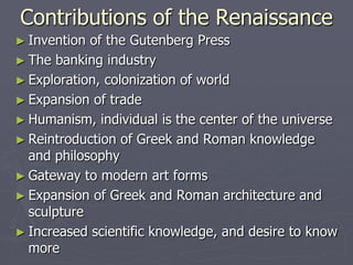 Contributions of the Renaissance
► Invention of the Gutenberg Press
► The banking industry
► Exploration, colonization of world
► Expansion of trade
► Humanism, individual is the center of the universe
► Reintroduction of Greek and Roman knowledge
  and philosophy
► Gateway to modern art forms
► Expansion of Greek and Roman architecture and
  sculpture
► Increased scientific knowledge, and desire to know
  more
 