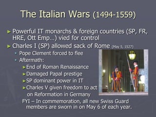 The Italian Wars (1494-1559)
► Powerful  IT monarchs & foreign countries (SP, FR,
  HRE, Ott Emp…) vied for control
► Charles I (SP) allowed sack of Rome (May 5, 1527)
   Pope Clement forced to flee
   Aftermath:
     ►End of Roman Renaissance
     ►Damaged Papal prestige
     ►SP dominant power in IT
     ►Charles V given freedom to act
       on Reformation in Germany
     FYI – In commemoration, all new Swiss Guard
       members are sworn in on May 6 of each year.
 