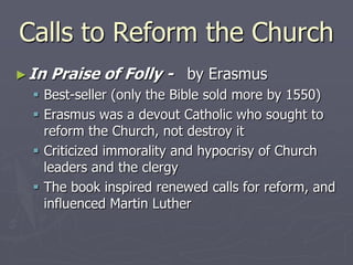 Calls to Reform the Church
► In   Praise of Folly - by Erasmus
   Best-seller (only the Bible sold more by 1550)
   Erasmus was a devout Catholic who sought to
    reform the Church, not destroy it
   Criticized immorality and hypocrisy of Church
    leaders and the clergy
   The book inspired renewed calls for reform, and
    influenced Martin Luther
 