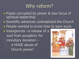 Why reform?
► Popes  corrupted by power & lose focus of
  spiritual leadership
► Scientific advances contradicted the Church
► People wanted to know how to save souls
► Indulgences –a release of a
  soul from purgatory for
  monetary donation –
     a HUGE abuse of
     Church power!
 