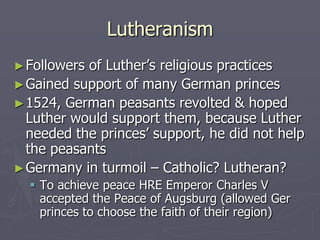 Lutheranism
► Followersof Luther’s religious practices
► Gained support of many German princes
► 1524, German peasants revolted & hoped
  Luther would support them, because Luther
  needed the princes’ support, he did not help
  the peasants
► Germany in turmoil – Catholic? Lutheran?
   To achieve peace HRE Emperor Charles V
    accepted the Peace of Augsburg (allowed Ger
    princes to choose the faith of their region)
 