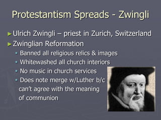 Protestantism Spreads - Zwingli
► UlrichZwingli – priest in Zurich, Switzerland
► Zwinglian Reformation
     Banned all religious relics & images
     Whitewashed all church interiors
     No music in church services
     Does note merge w/Luther b/c
      can’t agree with the meaning
      of communion
 