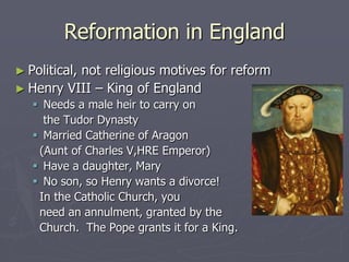 Reformation in England
► Political,
          not religious motives for reform
► Henry VIII – King of England
    Needs a male heir to carry on
     the Tudor Dynasty
    Married Catherine of Aragon
    (Aunt of Charles V,HRE Emperor)
    Have a daughter, Mary
    No son, so Henry wants a divorce!
    In the Catholic Church, you
    need an annulment, granted by the
    Church. The Pope grants it for a King.
 