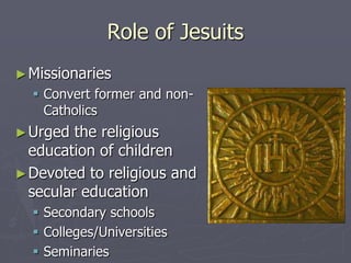 Role of Jesuits
► Missionaries
   Convert former and non-
    Catholics
► Urged  the religious
  education of children
► Devoted to religious and
  secular education
   Secondary schools
   Colleges/Universities
   Seminaries
 