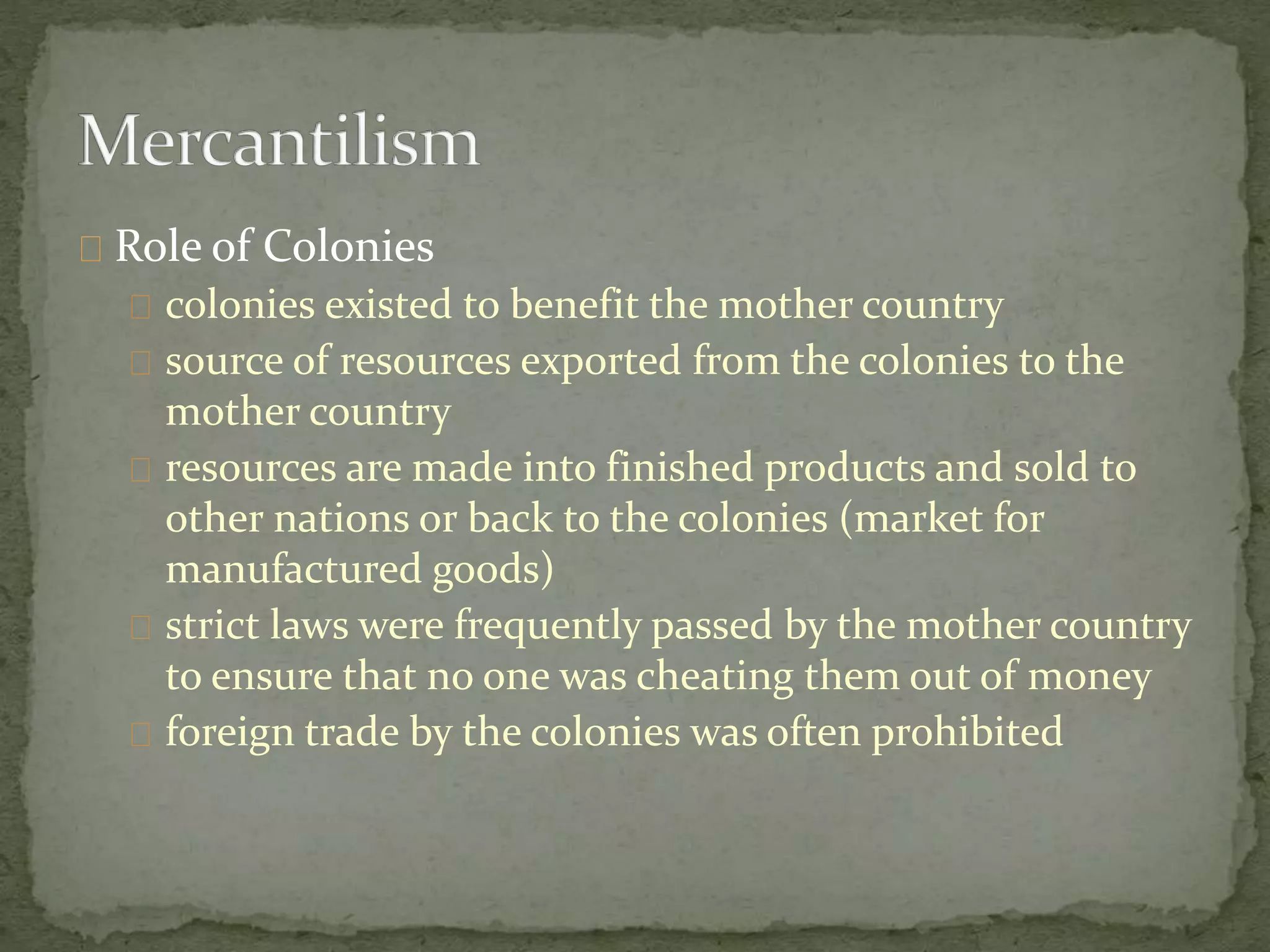 Role of Colonies 
colonies existed to benefit the mother country 
source of resources exported from the colonies to the 
mother country 
resources are made into finished products and sold to 
other nations or back to the colonies (market for 
manufactured goods) 
strict laws were frequently passed by the mother country 
to ensure that no one was cheating them out of money 
foreign trade by the colonies was often prohibited 
 