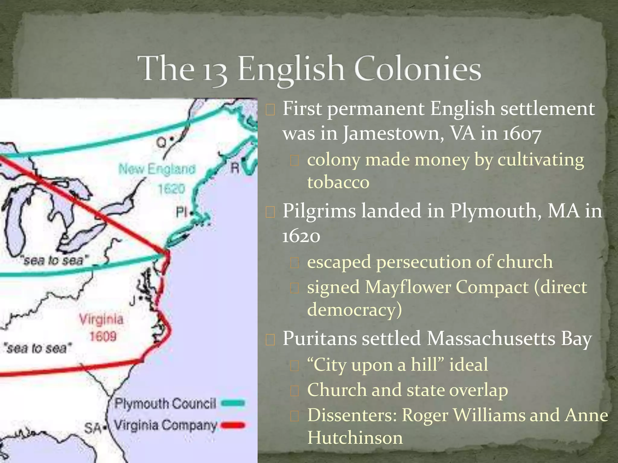 First permanent English settlement 
was in Jamestown, VA in 1607 
colony made money by cultivating 
tobacco 
Pilgrims landed in Plymouth, MA in 
1620 
escaped persecution of church 
signed Mayflower Compact (direct 
democracy) 
Puritans settled Massachusetts Bay 
“City upon a hill” ideal 
Church and state overlap 
Dissenters: Roger Williams and Anne 
Hutchinson 
 