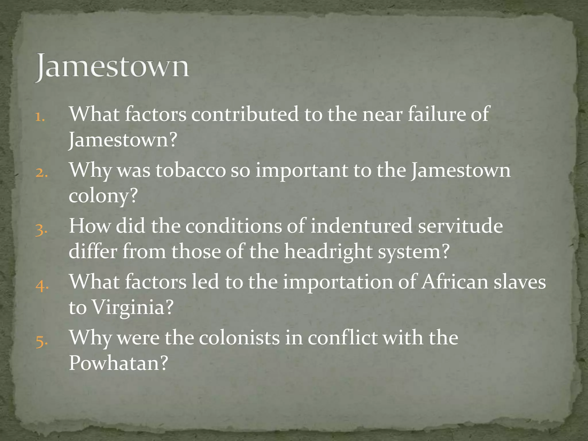 1. What factors contributed to the near failure of 
Jamestown? 
2. Why was tobacco so important to the Jamestown 
colony? 
3. How did the conditions of indentured servitude 
differ from those of the headright system? 
4. What factors led to the importation of African slaves 
to Virginia? 
5. Why were the colonists in conflict with the 
Powhatan? 
 
