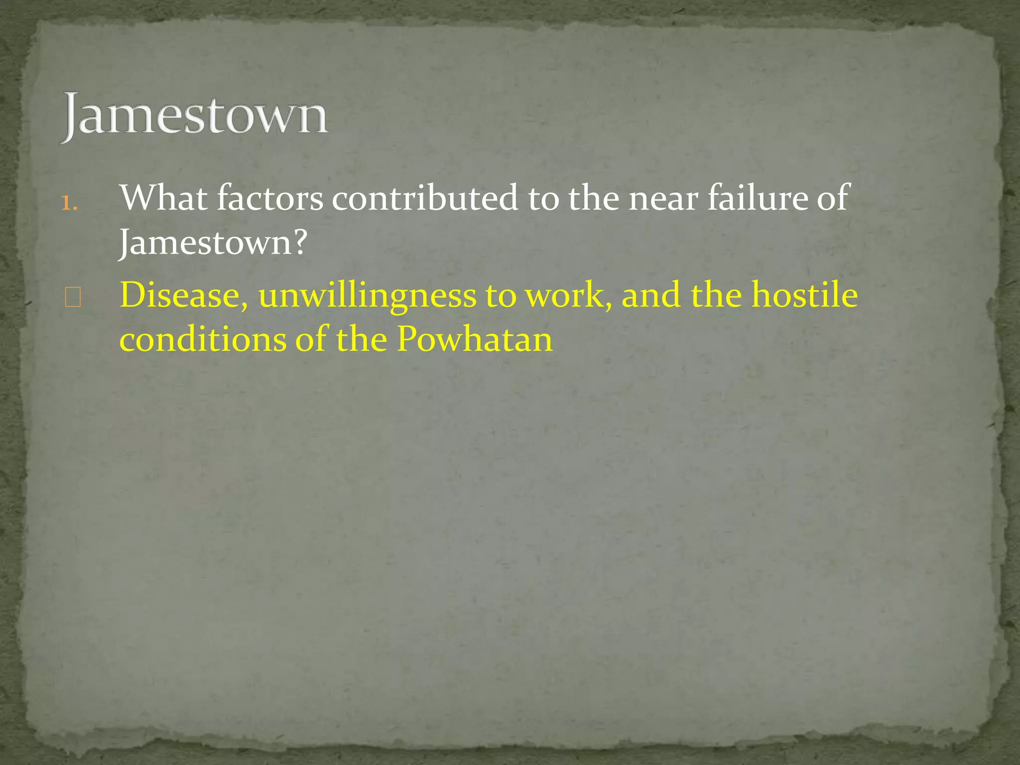 1. What factors contributed to the near failure of 
Jamestown? 
Disease, unwillingness to work, and the hostile 
conditions of the Powhatan 
 