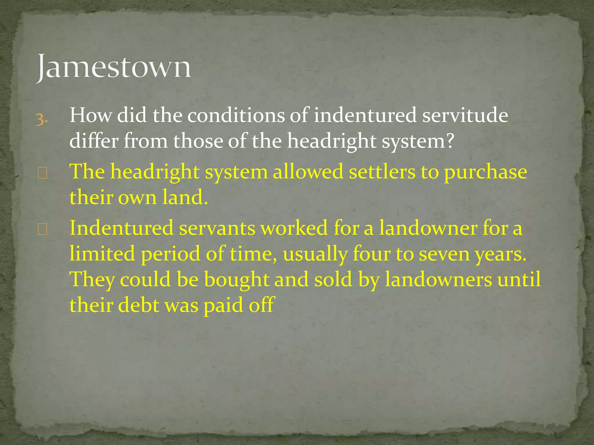 3. How did the conditions of indentured servitude 
differ from those of the headright system? 
The headright system allowed settlers to purchase 
their own land. 
Indentured servants worked for a landowner for a 
limited period of time, usually four to seven years. 
They could be bought and sold by landowners until 
their debt was paid off 
 