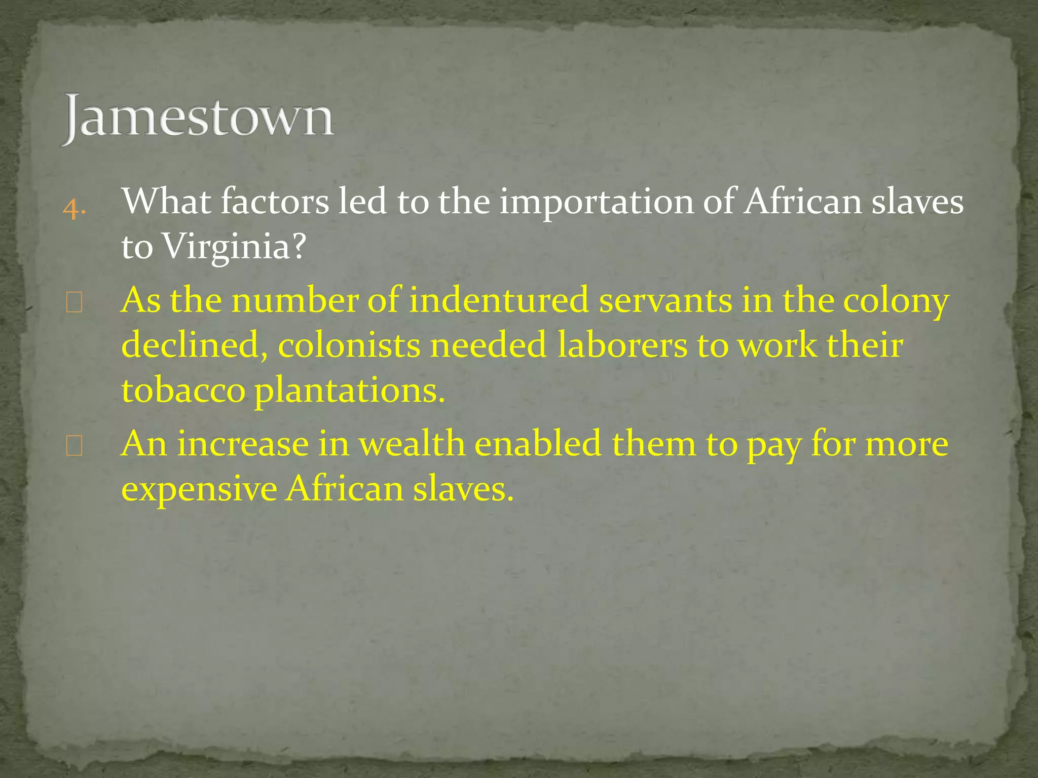 4. What factors led to the importation of African slaves 
to Virginia? 
As the number of indentured servants in the colony 
declined, colonists needed laborers to work their 
tobacco plantations. 
An increase in wealth enabled them to pay for more 
expensive African slaves. 
 