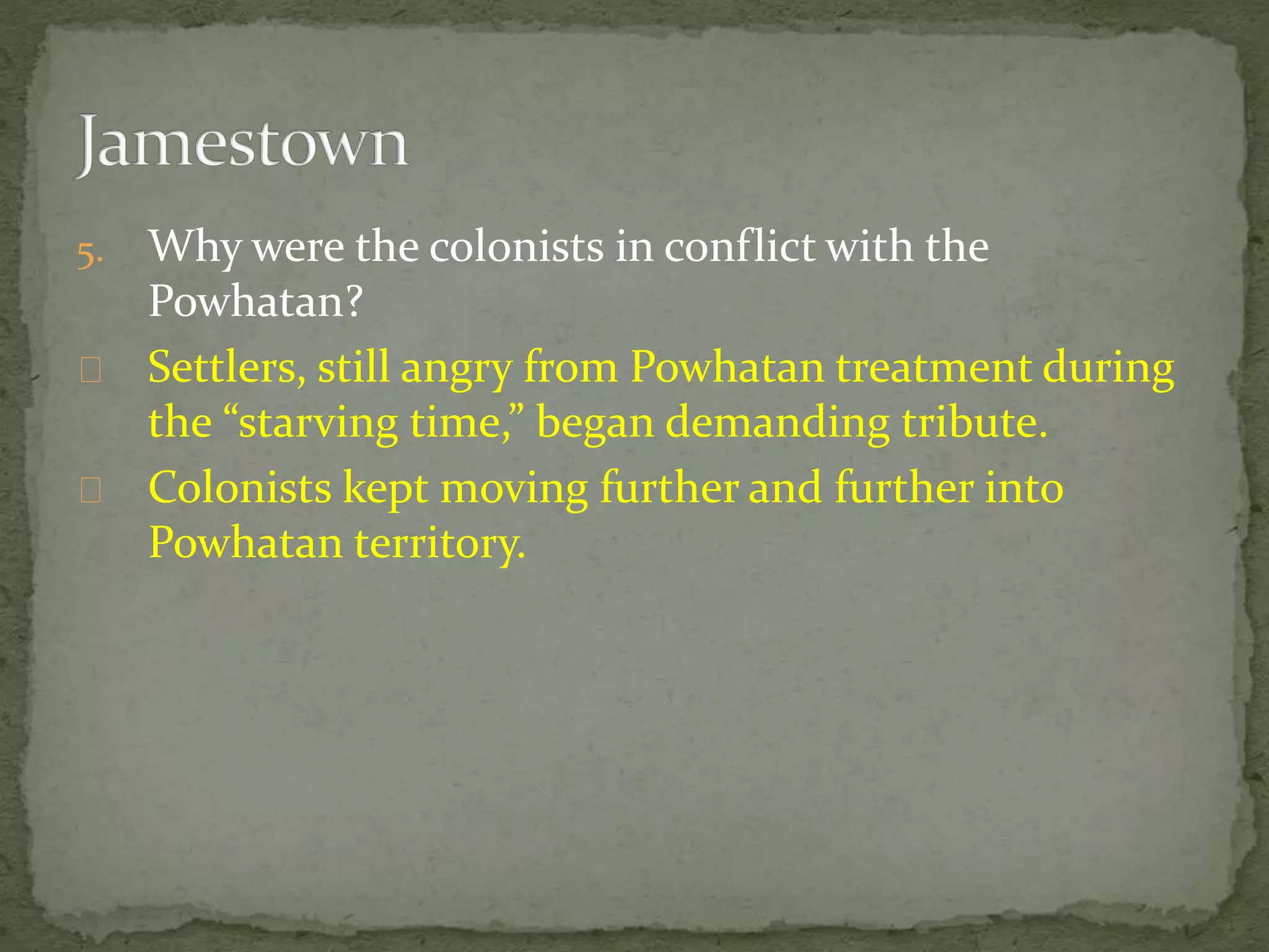 5. Why were the colonists in conflict with the 
Powhatan? 
Settlers, still angry from Powhatan treatment during 
the “starving time,” began demanding tribute. 
Colonists kept moving further and further into 
Powhatan territory. 
 