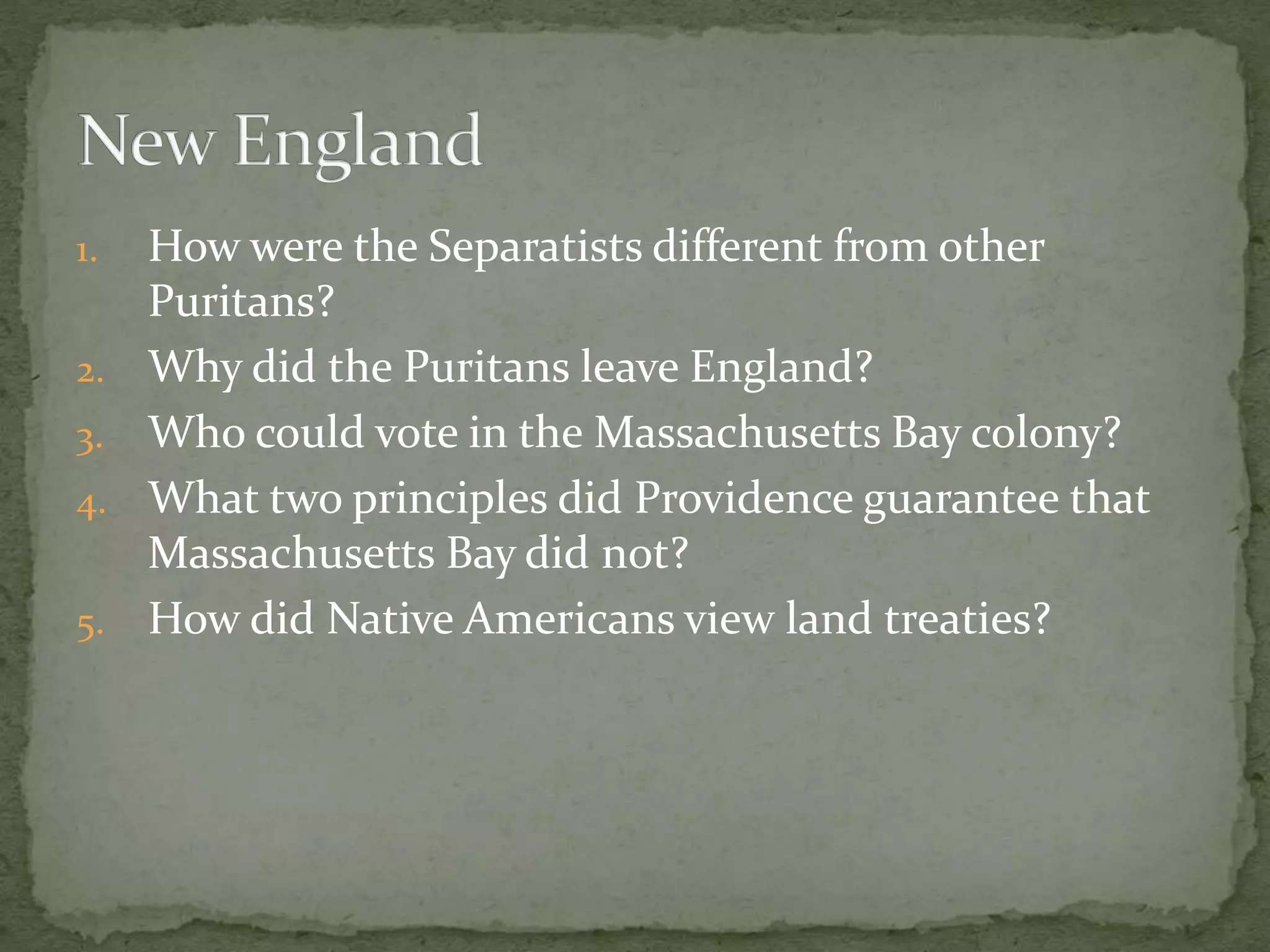 1. How were the Separatists different from other 
Puritans? 
2. Why did the Puritans leave England? 
3. Who could vote in the Massachusetts Bay colony? 
4. What two principles did Providence guarantee that 
Massachusetts Bay did not? 
5. How did Native Americans view land treaties? 
 