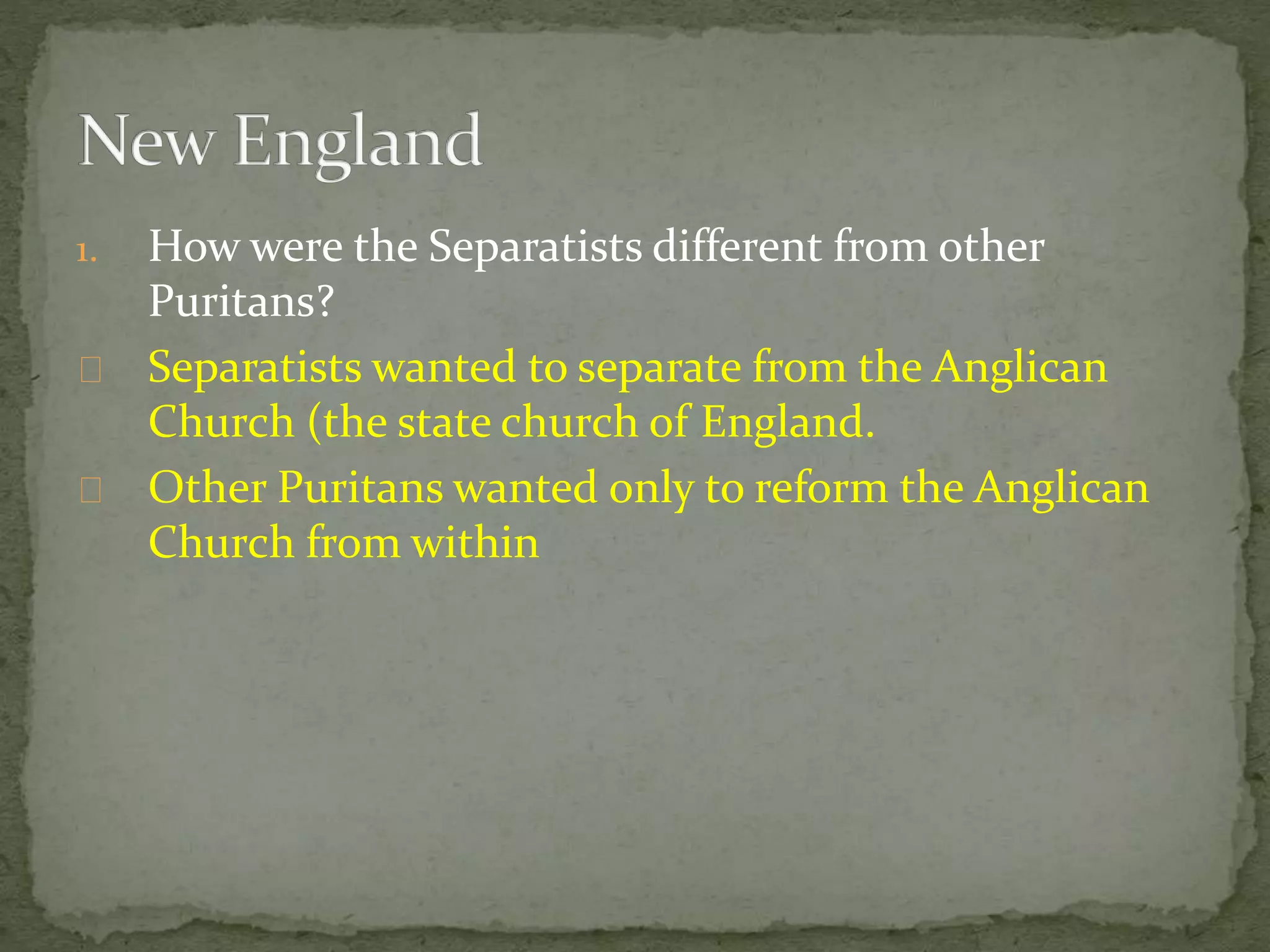 1. How were the Separatists different from other 
Puritans? 
Separatists wanted to separate from the Anglican 
Church (the state church of England. 
Other Puritans wanted only to reform the Anglican 
Church from within 
 