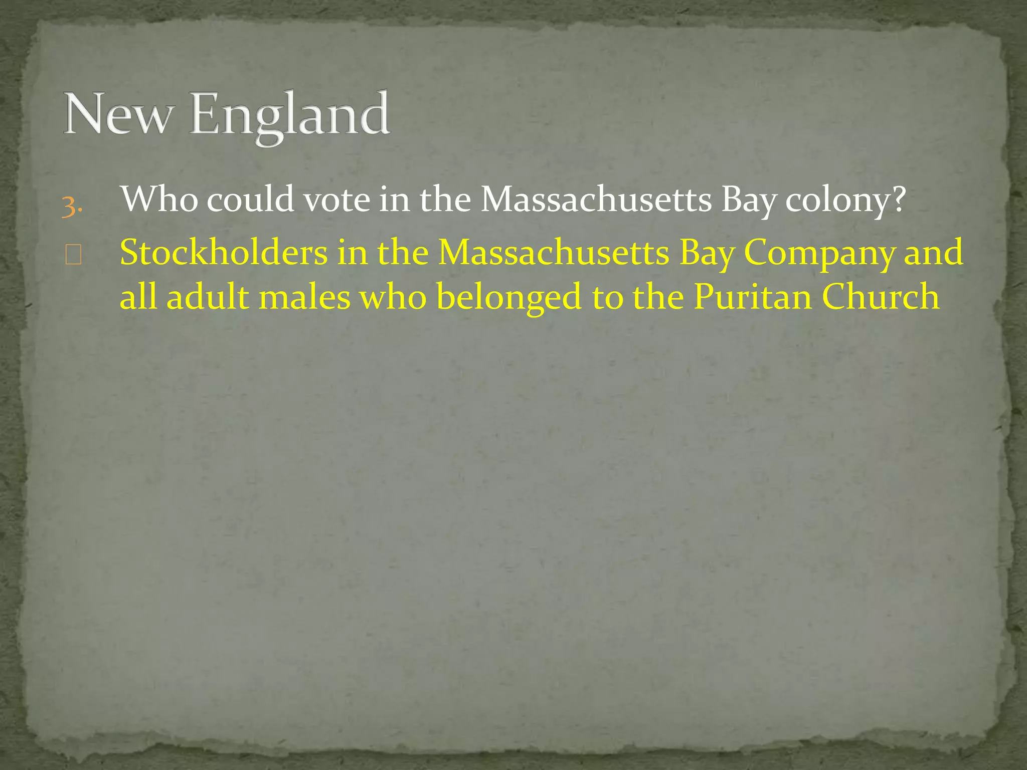 3. Who could vote in the Massachusetts Bay colony? 
Stockholders in the Massachusetts Bay Company and 
all adult males who belonged to the Puritan Church 
 