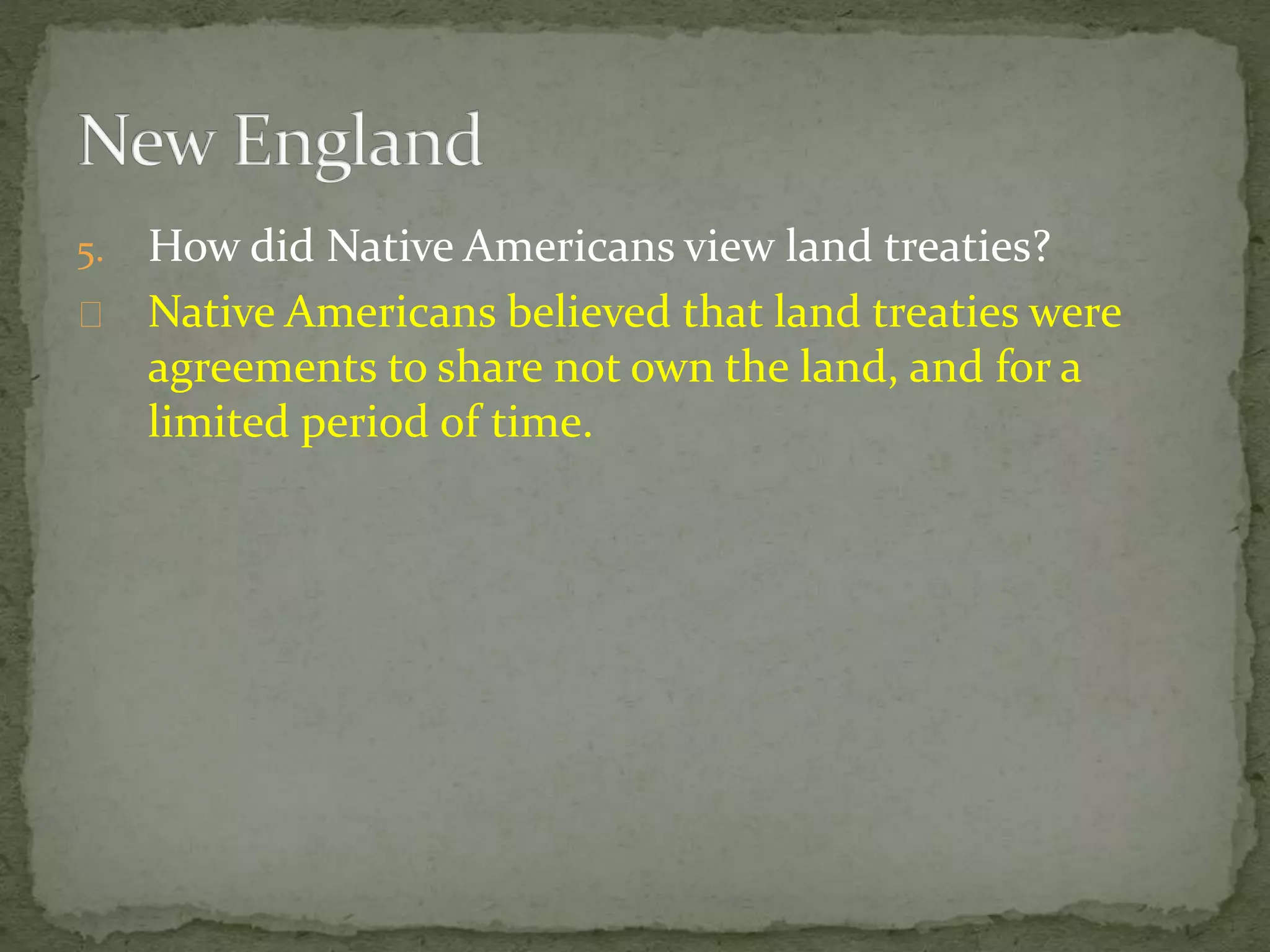 5. How did Native Americans view land treaties? 
Native Americans believed that land treaties were 
agreements to share not own the land, and for a 
limited period of time. 
 