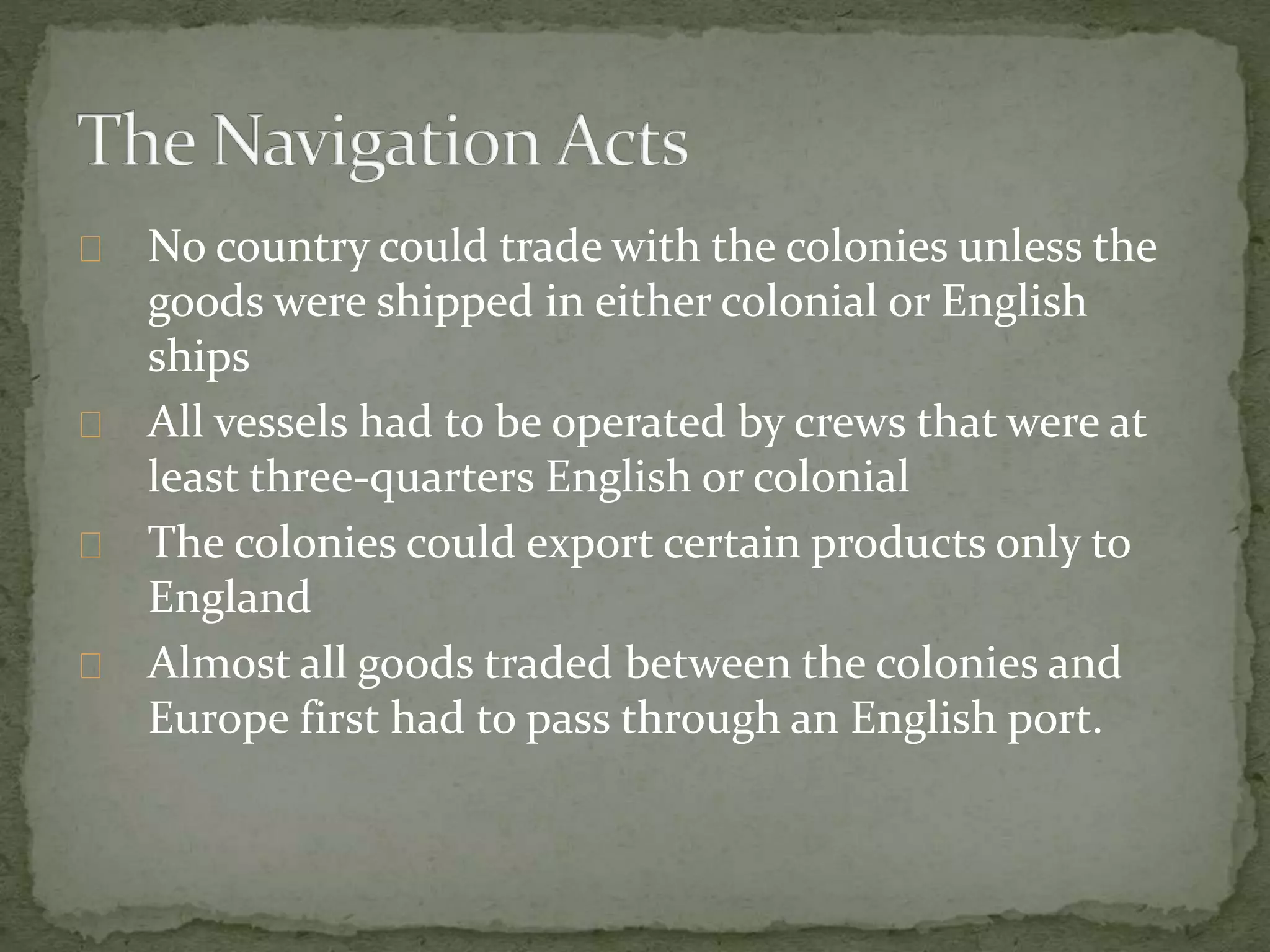 No country could trade with the colonies unless the 
goods were shipped in either colonial or English 
ships 
All vessels had to be operated by crews that were at 
least three-quarters English or colonial 
The colonies could export certain products only to 
England 
Almost all goods traded between the colonies and 
Europe first had to pass through an English port. 
 