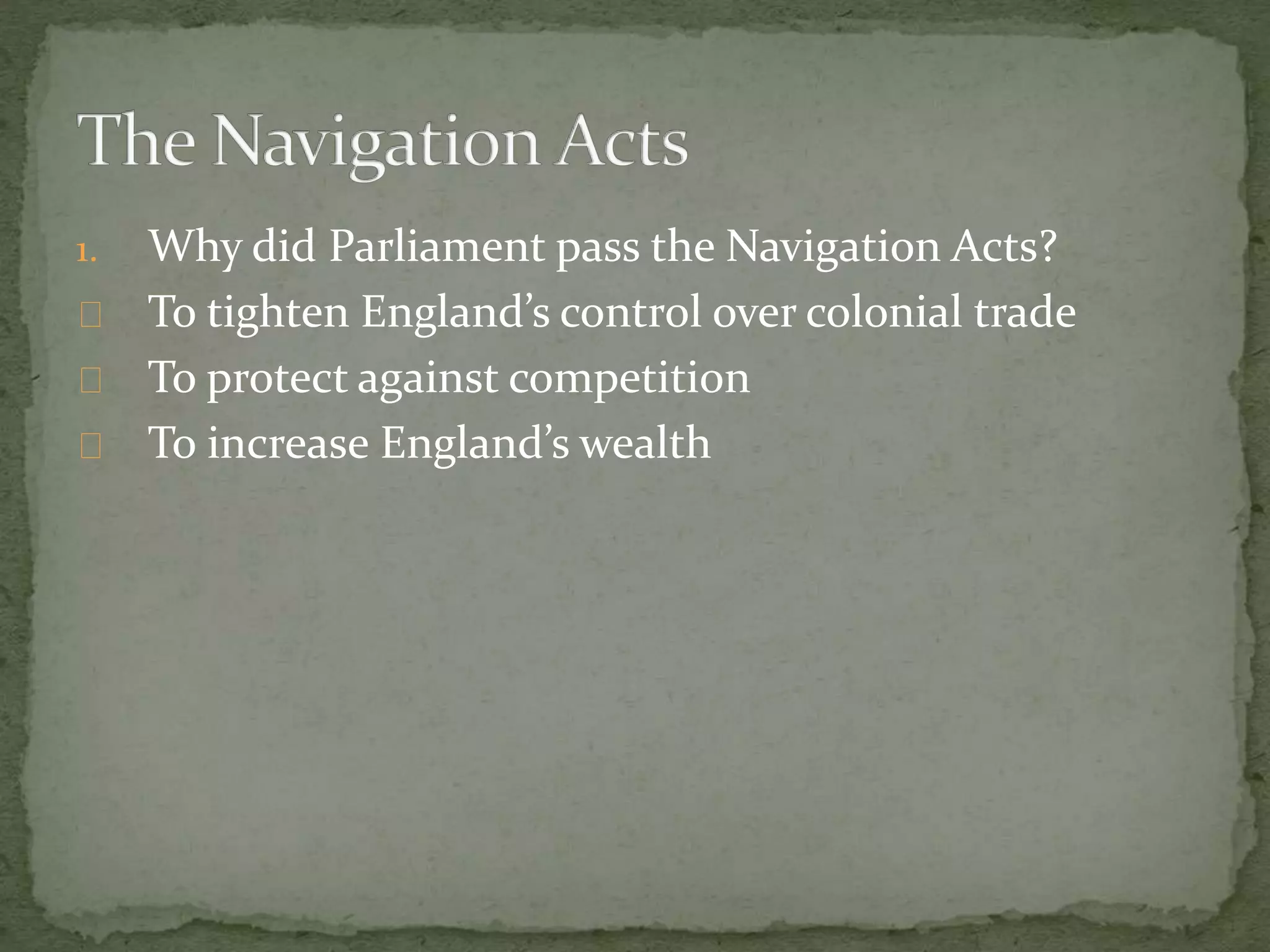 1. Why did Parliament pass the Navigation Acts? 
To tighten England’s control over colonial trade 
To protect against competition 
To increase England’s wealth 
 