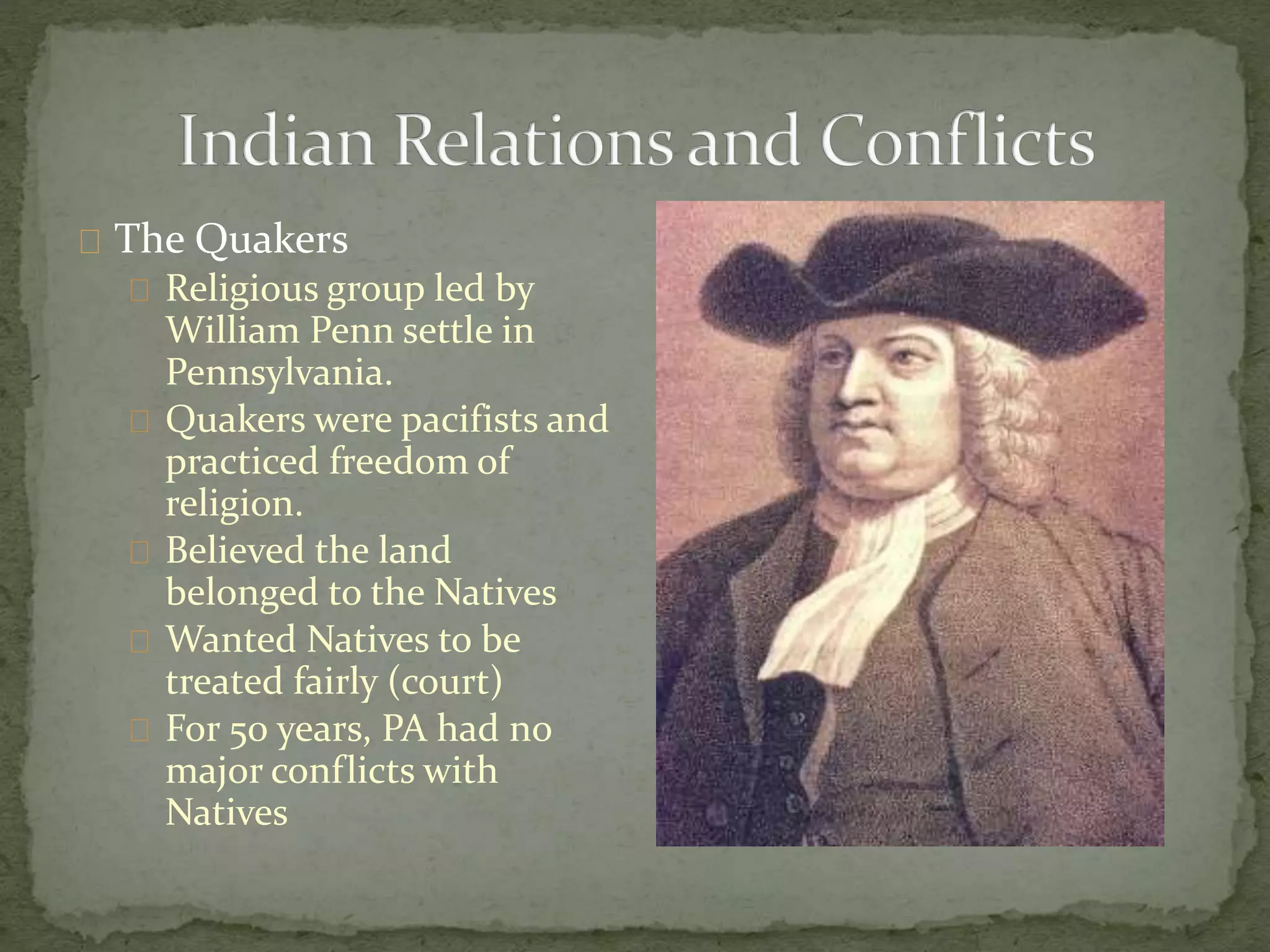The Quakers 
Religious group led by 
William Penn settle in 
Pennsylvania. 
Quakers were pacifists and 
practiced freedom of 
religion. 
Believed the land 
belonged to the Natives 
Wanted Natives to be 
treated fairly (court) 
For 50 years, PA had no 
major conflicts with 
Natives 
 