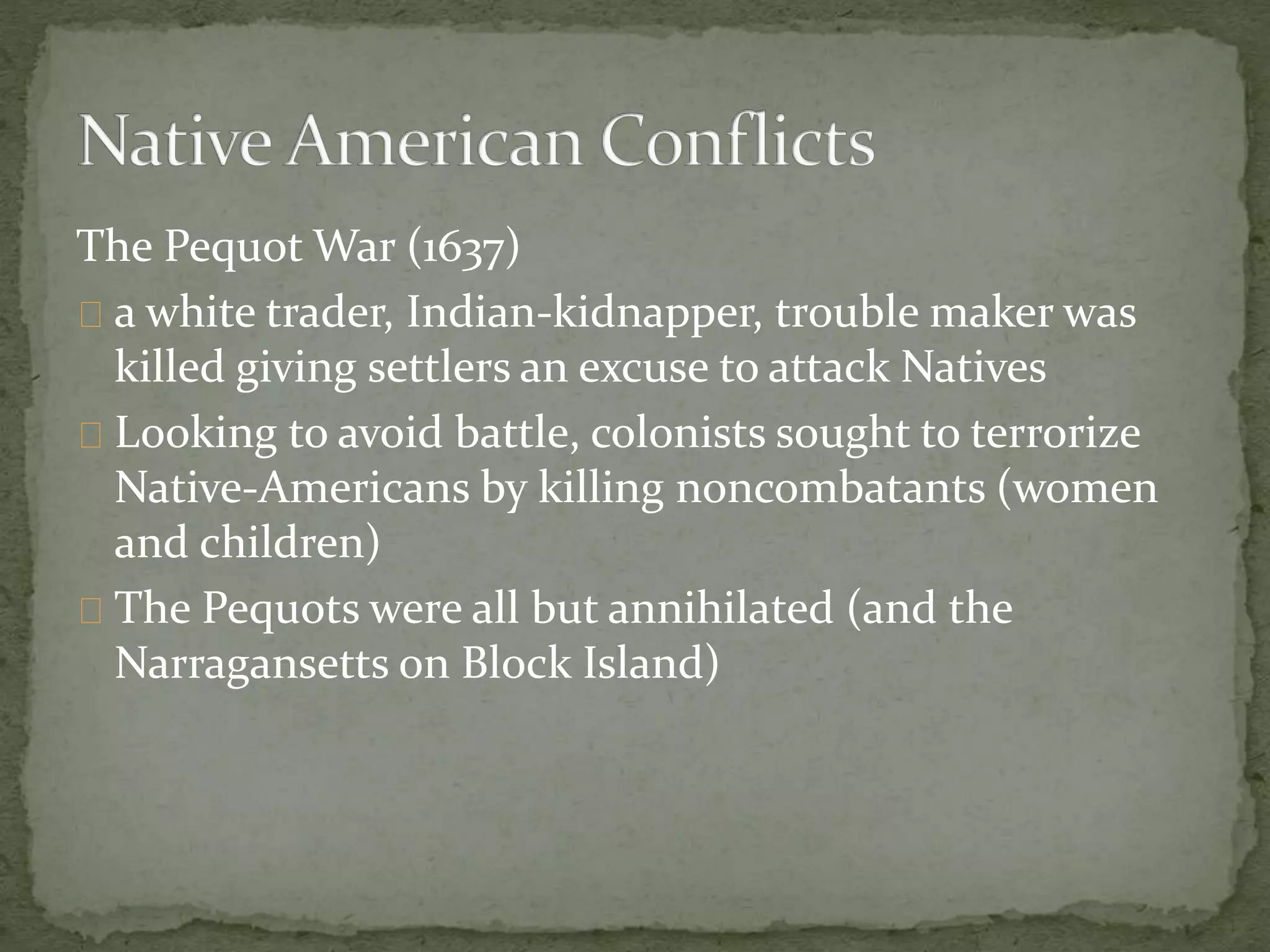The Pequot War (1637) 
a white trader, Indian-kidnapper, trouble maker was 
killed giving settlers an excuse to attack Natives 
Looking to avoid battle, colonists sought to terrorize 
Native-Americans by killing noncombatants (women 
and children) 
The Pequots were all but annihilated (and the 
Narragansetts on Block Island) 
 