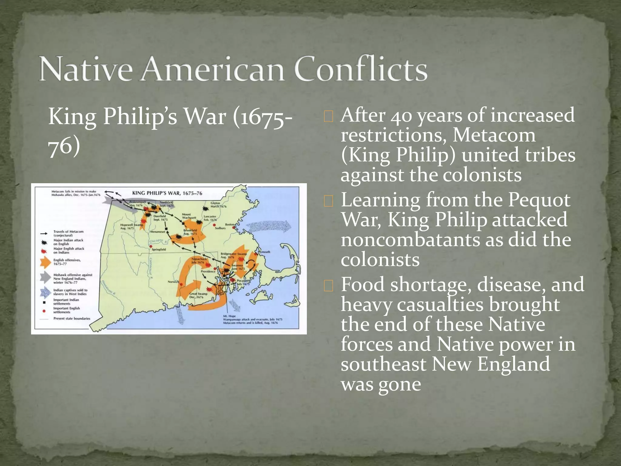 After 40 years of increased 
restrictions, Metacom 
(King Philip) united tribes 
against the colonists 
Learning from the Pequot 
War, King Philip attacked 
noncombatants as did the 
colonists 
Food shortage, disease, and 
heavy casualties brought 
the end of these Native 
forces and Native power in 
southeast New England 
was gone 
King Philip’s War (1675- 
76) 
 