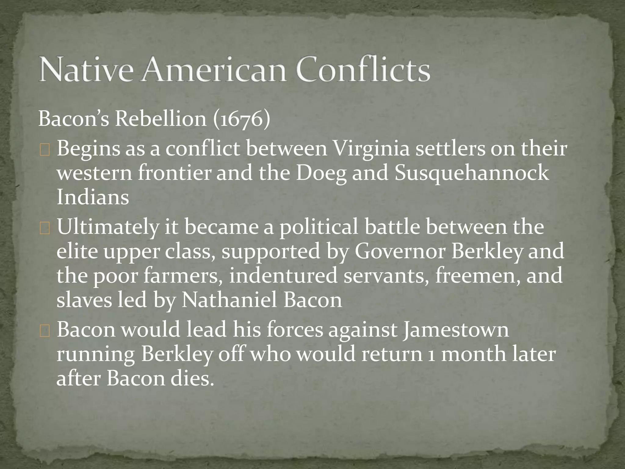 Bacon’s Rebellion (1676) 
Begins as a conflict between Virginia settlers on their 
western frontier and the Doeg and Susquehannock 
Indians 
Ultimately it became a political battle between the 
elite upper class, supported by Governor Berkley and 
the poor farmers, indentured servants, freemen, and 
slaves led by Nathaniel Bacon 
Bacon would lead his forces against Jamestown 
running Berkley off who would return 1 month later 
after Bacon dies. 
 