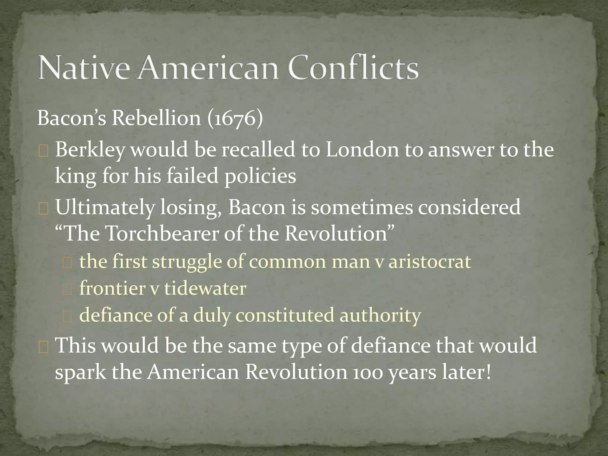 Bacon’s Rebellion (1676) 
Berkley would be recalled to London to answer to the 
king for his failed policies 
Ultimately losing, Bacon is sometimes considered 
“The Torchbearer of the Revolution” 
the first struggle of common man v aristocrat 
frontier v tidewater 
defiance of a duly constituted authority 
This would be the same type of defiance that would 
spark the American Revolution 100 years later! 
 