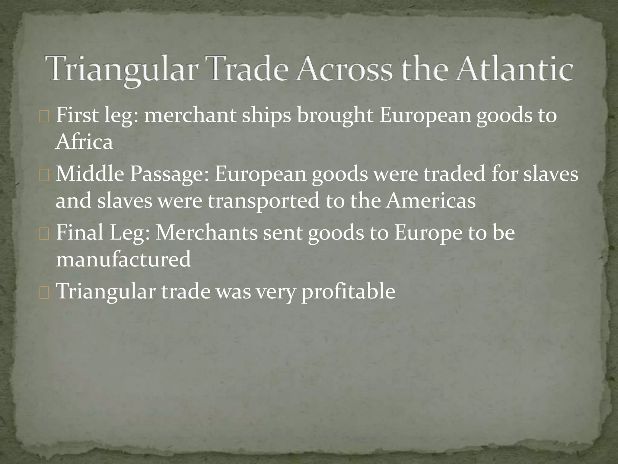 First leg: merchant ships brought European goods to 
Africa 
Middle Passage: European goods were traded for slaves 
and slaves were transported to the Americas 
Final Leg: Merchants sent goods to Europe to be 
manufactured 
Triangular trade was very profitable 
 