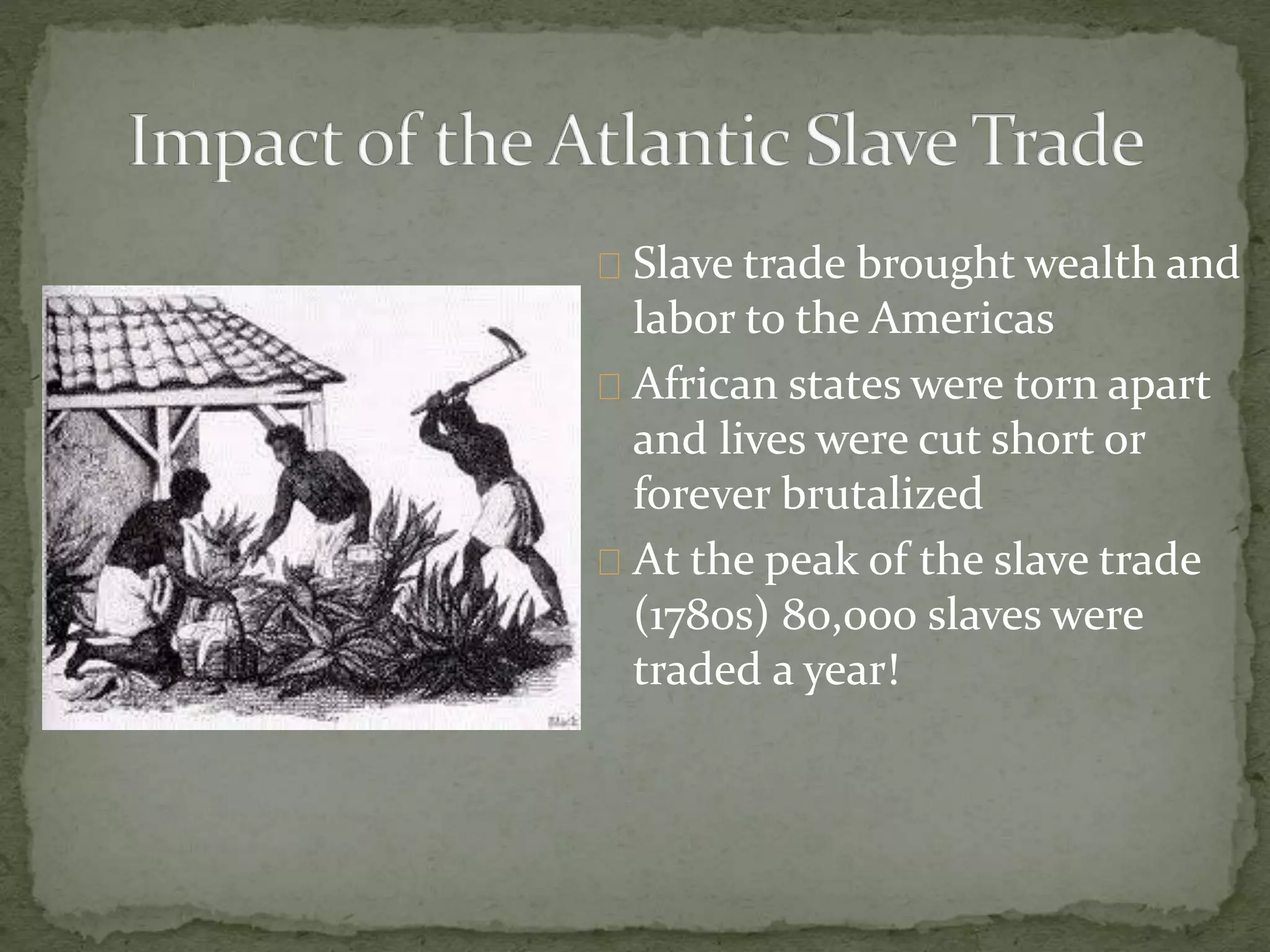 Slave trade brought wealth and 
labor to the Americas 
African states were torn apart 
and lives were cut short or 
forever brutalized 
At the peak of the slave trade 
(1780s) 80,000 slaves were 
traded a year! 
 