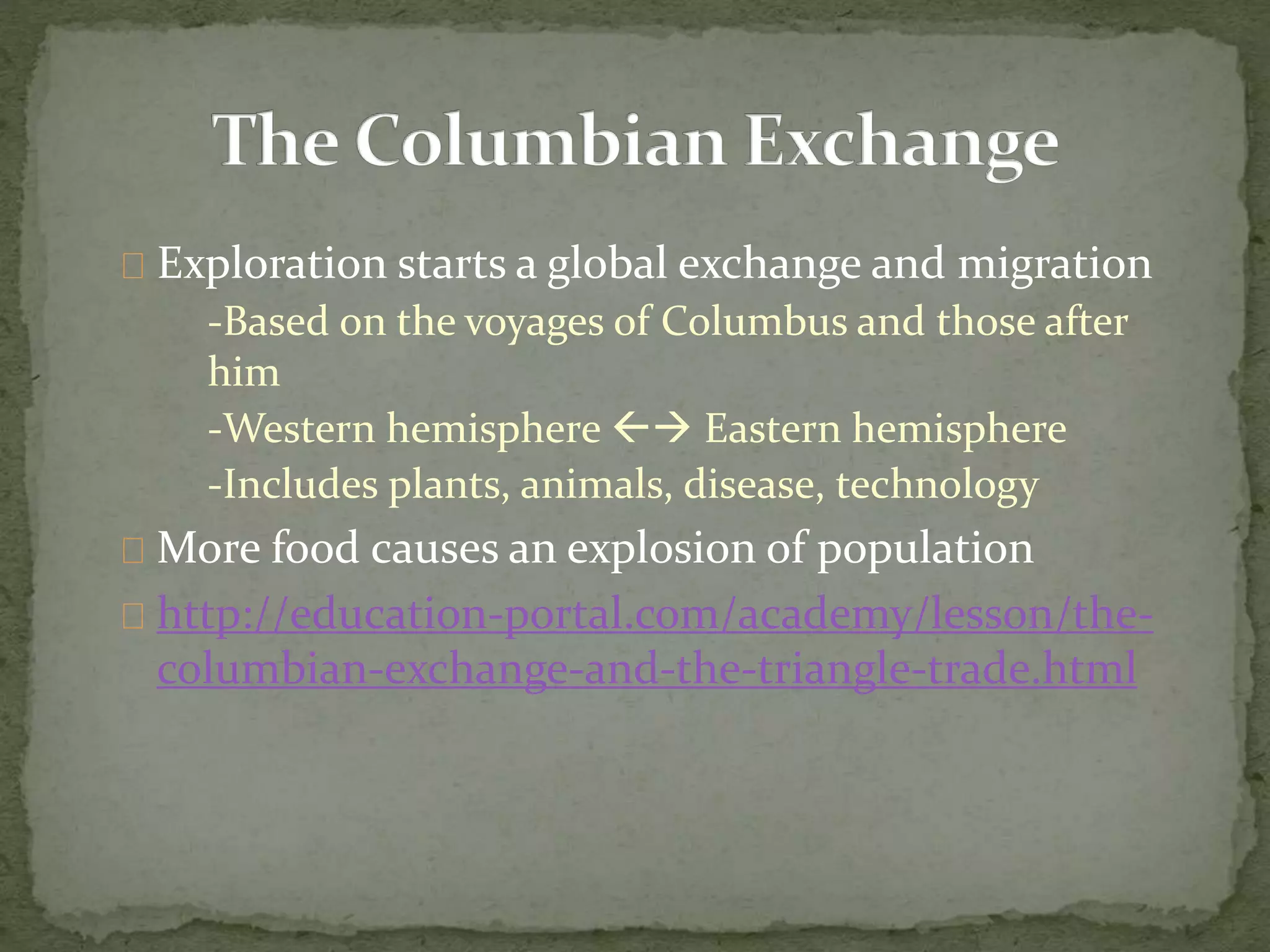 Exploration starts a global exchange and migration 
-Based on the voyages of Columbus and those after 
him 
-Western hemisphere  Eastern hemisphere 
-Includes plants, animals, disease, technology 
More food causes an explosion of population 
http://education-portal.com/academy/lesson/the-columbian- 
exchange-and-the-triangle-trade.html 
 