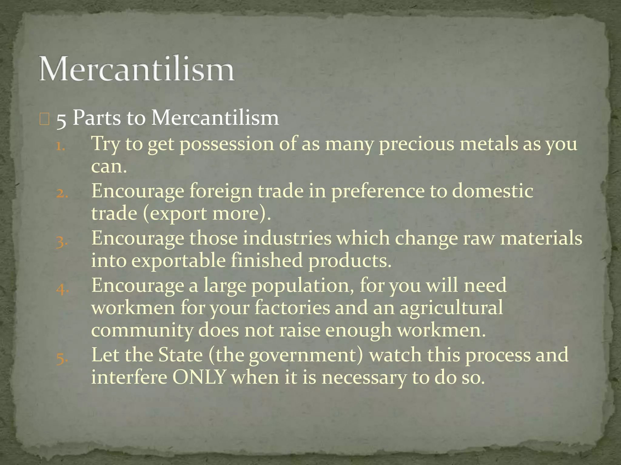 5 Parts to Mercantilism 
1. Try to get possession of as many precious metals as you 
can. 
2. Encourage foreign trade in preference to domestic 
trade (export more). 
3. Encourage those industries which change raw materials 
into exportable finished products. 
4. Encourage a large population, for you will need 
workmen for your factories and an agricultural 
community does not raise enough workmen. 
5. Let the State (the government) watch this process and 
interfere ONLY when it is necessary to do so. 
 