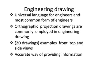 Engineering drawing
 Universal language for engineers and
most common form of engineers
 Orthographic projection drawings are
commonly employed in engineering
drawing
 (2D drawings) examples front, top and
side views
 Accurate way of providing information
 