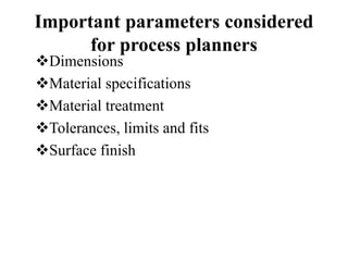 Important parameters considered
for process planners
Dimensions
Material specifications
Material treatment
Tolerances, limits and fits
Surface finish
 