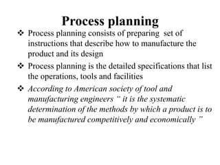 Process planning
 Process planning consists of preparing set of
instructions that describe how to manufacture the
product and its design
 Process planning is the detailed specifications that list
the operations, tools and facilities
 According to American society of tool and
manufacturing engineers “ it is the systematic
determination of the methods by which a product is to
be manufactured competitively and economically ’’
 