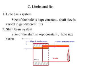 C. Limits and fits
1. Hole basis system
Size of the hole is kept constant , shaft size is
varied to get different fits
2. Shaft basis system
size of the shaft is kept constant , hole size
varies
 