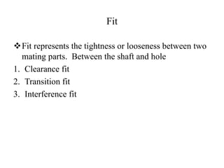Fit
Fit represents the tightness or looseness between two
mating parts. Between the shaft and hole
1. Clearance fit
2. Transition fit
3. Interference fit
 