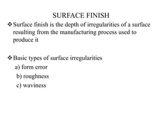 SURFACE FINISH
Surface finish is the depth of irregularities of a surface
resulting from the manufacturing process used to
produce it
Basic types of surface irregularities
a) form error
b) roughness
c) waviness
 