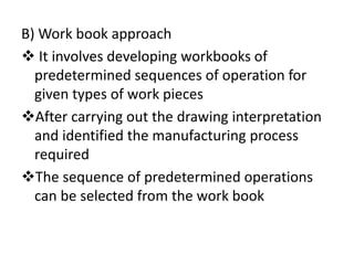 B) Work book approach
 It involves developing workbooks of
predetermined sequences of operation for
given types of work pieces
After carrying out the drawing interpretation
and identified the manufacturing process
required
The sequence of predetermined operations
can be selected from the work book
 