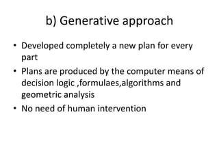 b) Generative approach
• Developed completely a new plan for every
part
• Plans are produced by the computer means of
decision logic ,formulaes,algorithms and
geometric analysis
• No need of human intervention
 