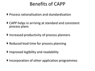 Benefits of CAPP
 Process rationalization and standardization
 CAPP helps in arriving at standard and consistent
process plans
 Increased productivity of process planners
 Reduced lead time for process planning
 Improved legibility and readability
 Incorporation of other application programmes
 