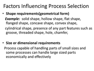 Factors Influencing Process Selection
• Shape requirements(geometrical form)
Example: solid shape, hollow shape, flat shape,
flanged shape, concave shape, convex shape,
cylindrical shape, presence of any part features such as
groove, threaded shape, hole, chamfer,
• Size or dimensional requirements
Process capable of handling parts of small sizes and
some processes can handle large sized parts
economically and effectively
 