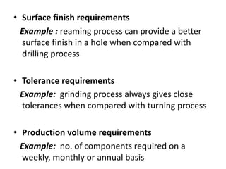 • Surface finish requirements
Example : reaming process can provide a better
surface finish in a hole when compared with
drilling process
• Tolerance requirements
Example: grinding process always gives close
tolerances when compared with turning process
• Production volume requirements
Example: no. of components required on a
weekly, monthly or annual basis
 