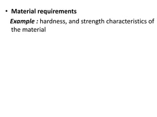 • Material requirements
Example : hardness, and strength characteristics of
the material
 