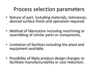 Process selection parameters
• Nature of part, including materials, tolerances,
desired surface finish and operation required.
• Method of fabrication including machining or
assembling of similar parts or components.
• Limitation of facilities including the plant and
equipment available.
• Possibility of likely product design changes to
facilitate manufacturability or cost reduction.
 